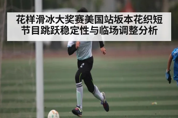 花样滑冰大奖赛美国站坂本花织短节目跳跃稳定性与临场调整分析