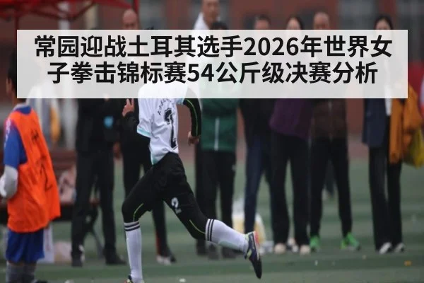 常园迎战土耳其选手2026年世界女子拳击锦标赛54公斤级决赛分析