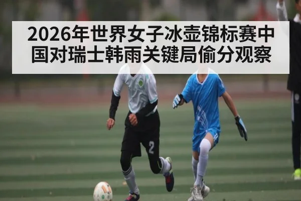 2026年世界女子冰壶锦标赛中国对瑞士韩雨关键局偷分观察